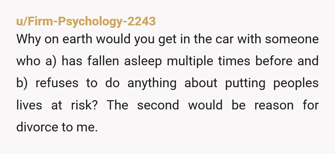 u/Firm-Psychology-2243 Why on earth would you get in the car with someone who a) has fallen asleep multiple times before and b) refuses to do anything about putting peoples lives...