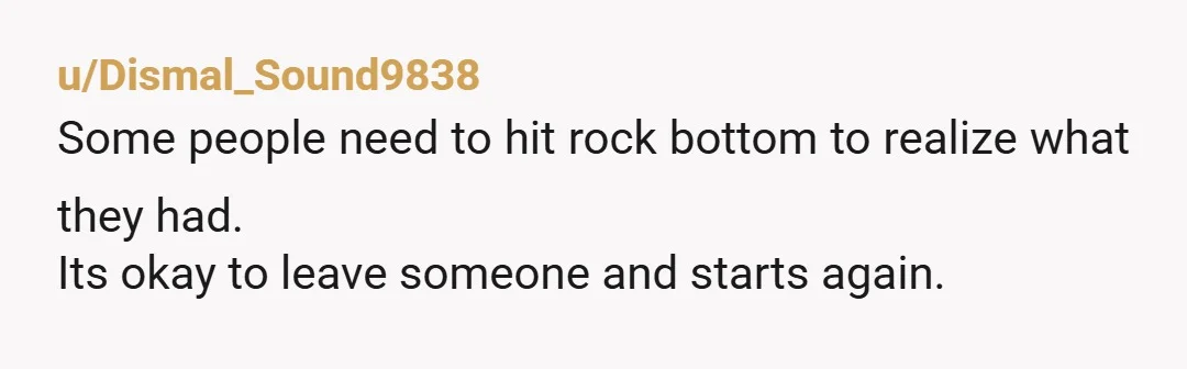 u/Dismal_Sound9838
Some people need to hit rock bottom to realize what they had.
Its okay to leave someone and starts again.