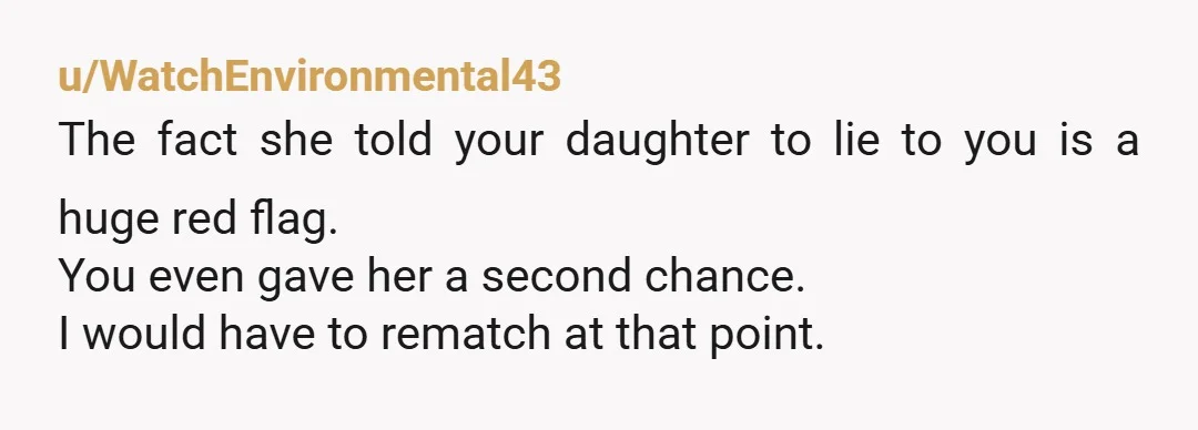 u/WatchEnvironmental43 The fact she told your daughter to lie to you is a huge red flag. You even gave her a second chance. I would have to rematch at that...
