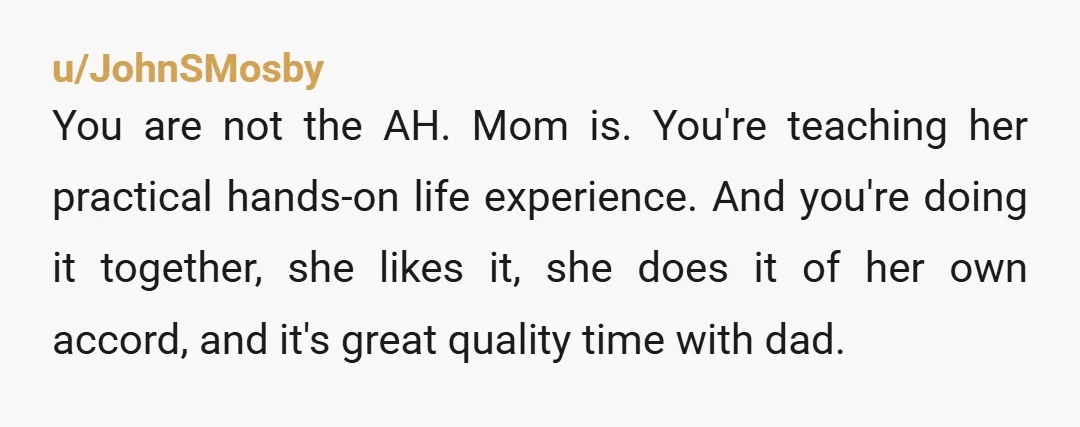 u/JohnSMosby You are not the AH. Mom is. You're teaching her practical hands-on life experience. And you're doing it together, she likes it, she does it of her own accord,...
