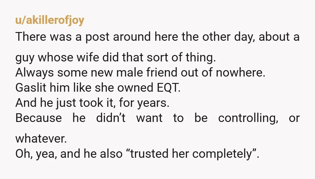 u/akillerofjoy There was a post around here the other day, about a guy whose wife did that sort of thing. Always some new male friend out of nowhere. Gaslit him...