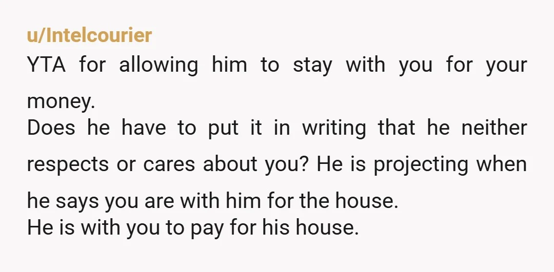 u/Intelcourier YTA for allowing him to stay with you for your money. Does he have to put it in writing that he neither respects or cares about you? He is...