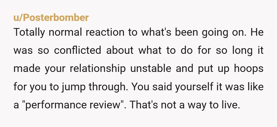 u/Posterbomber Totally normal reaction to what's been going on. He was so conflicted about what to do for so long it made your relationship unstable and put up hoops for...