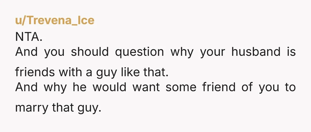 u/Trevena_Ice NTA. And you should question why your husband is friends with a guy like that. And why he would want some friend of you to marry that guy.