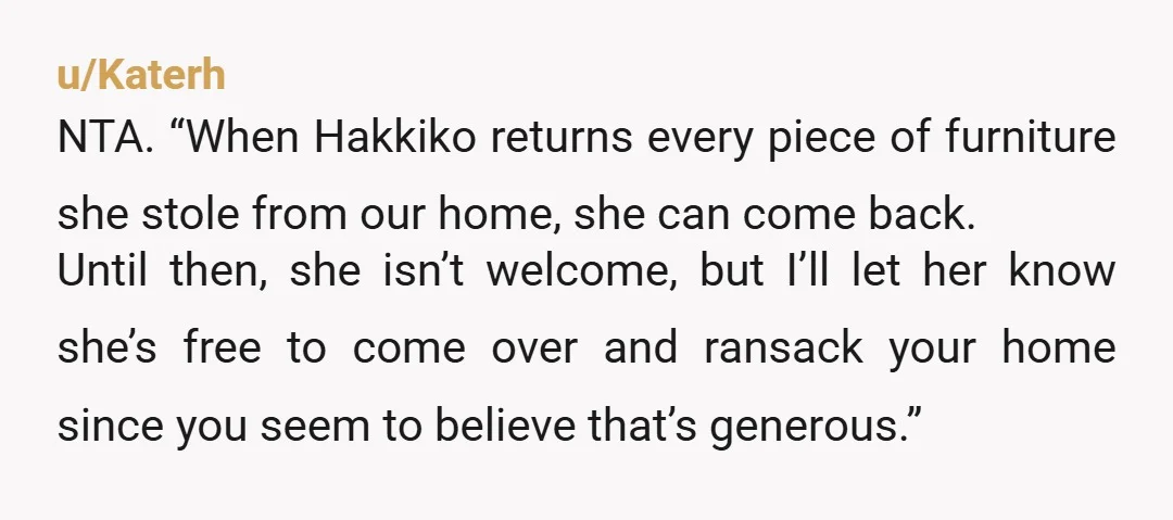 u/Katerh NTA. “When Hakkiko returns every piece of furniture she stole from our home, she can come back. Until then, she isn’t welcome, but I’ll let her know she’s free...