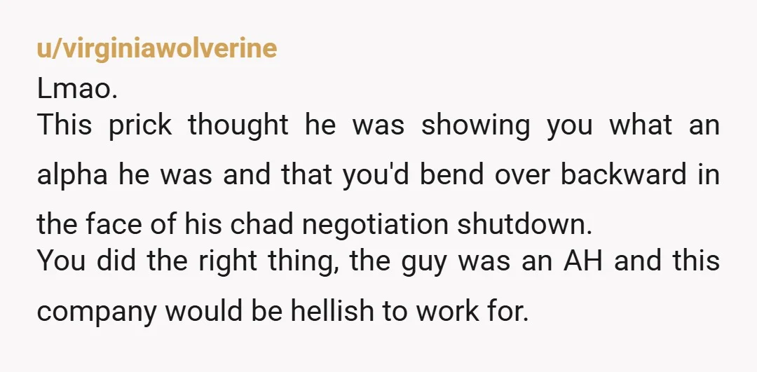 u/virginiawolverine Lmao. This prick thought he was showing you what an alpha he was and that you'd bend over backward in the face of his chad negotiation shutdown. You did...