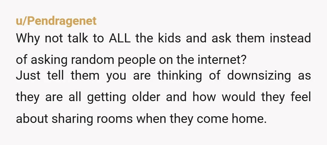 u/Pendragenet Why not talk to ALL the kids and ask them instead of asking random people on the internet? Just tell them you are thinking of downsizing as they are...