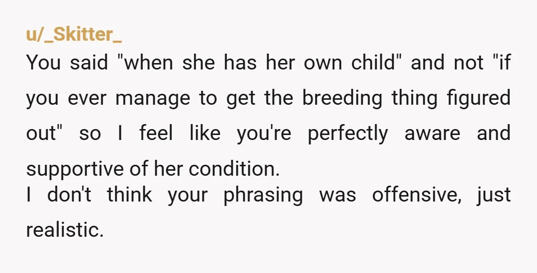 u/_Skitter_ You said "when she has her own child" and not "if you ever manage to get the breeding thing figured out" so I feel like you're perfectly aware and...