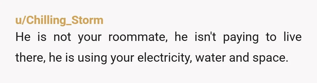 u/Chilling_Storm He is not your roommate, he isn't paying to live there, he is using your electricity, water and space. You need to tell your actual roommate that the gravy-train...
