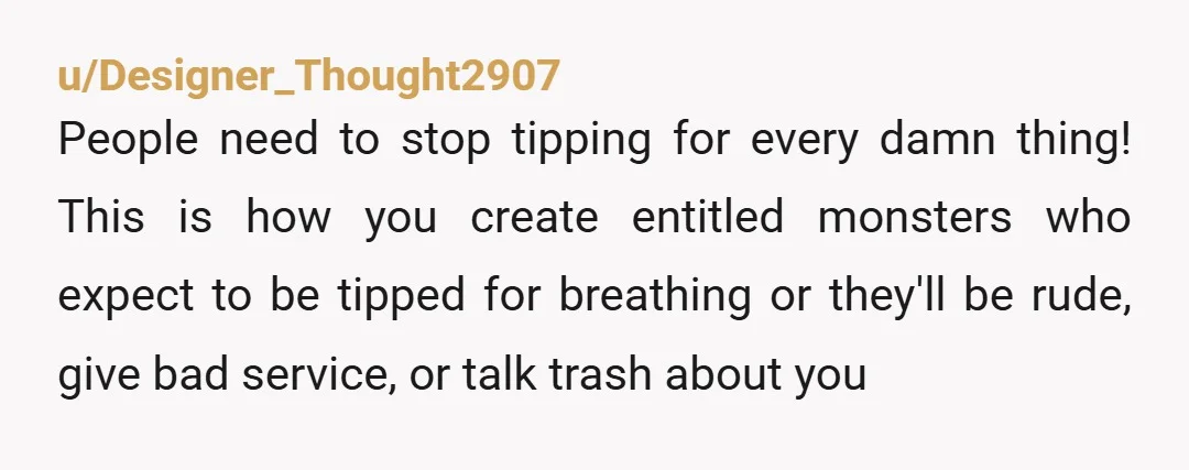 u/Designer_Thought2907 People need to stop tipping for every damn thing! This is how you create entitled monsters who expect to be tipped for breathing or they'll be rude, give bad...