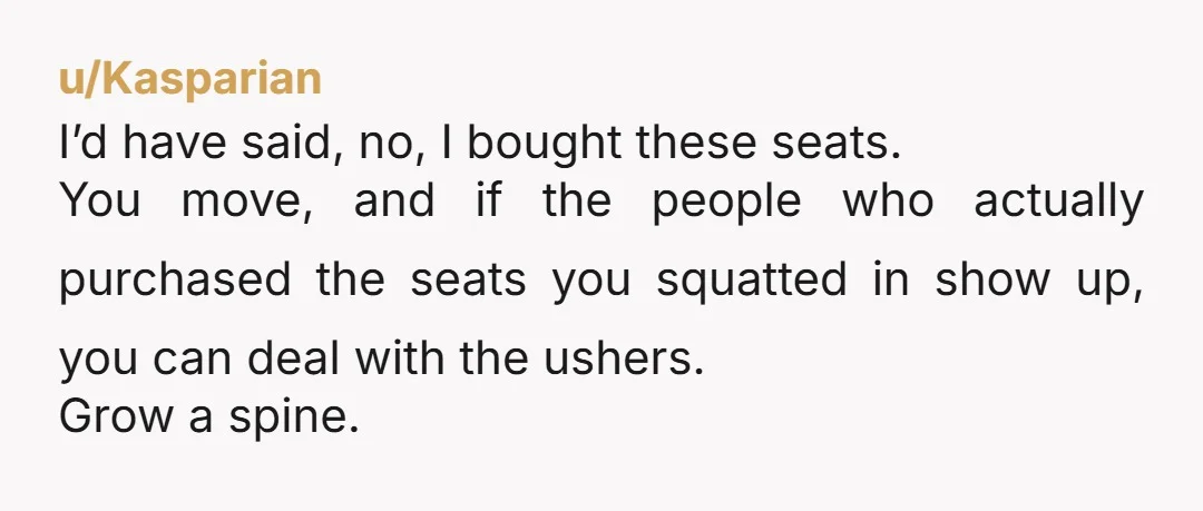 u/Kasparian I’d have said, no, I bought these seats. You move, and if the people who actually purchased the seats you squatted in show up, you can deal with the...