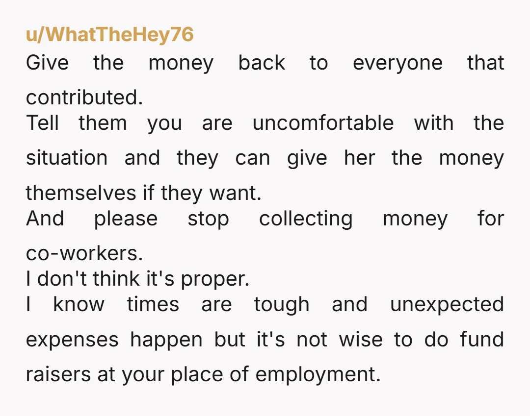 u/WhatTheHey76 Give the money back to everyone that contributed. Tell them you are uncomfortable with the situation and they can give her the money themselves if they want. And please...