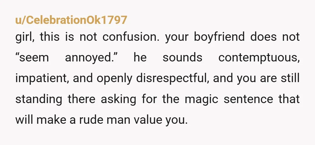 u/CelebrationOk1797 girl, this is not confusion. your boyfriend does not “seem annoyed.” he sounds contemptuous, impatient, and openly disrespectful, and you are still standing there asking for the magic sentence...