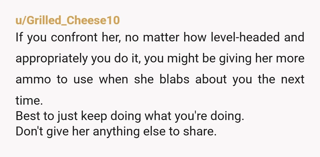 u/Grilled_Cheese10 If you confront her, no matter how level-headed and appropriately you do it, you might be giving her more ammo to use when she blabs about you the next...