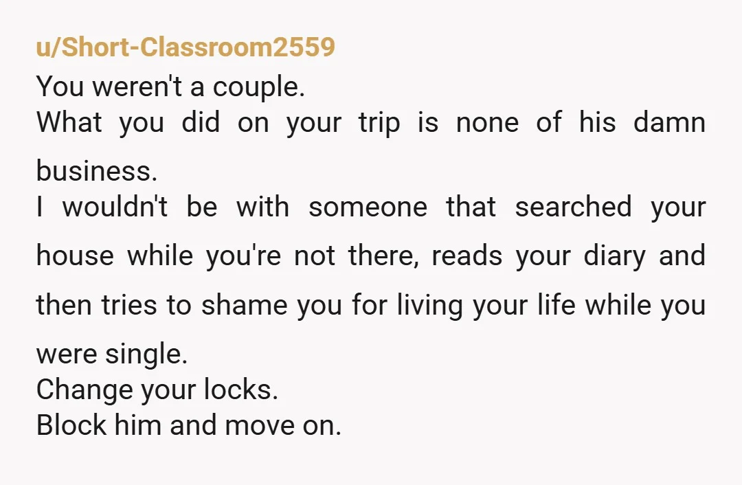u/Short-Classroom2559 You weren't a couple. What you did on your trip is none of his damn business. I wouldn't be with someone that searched your house while you're not there,...