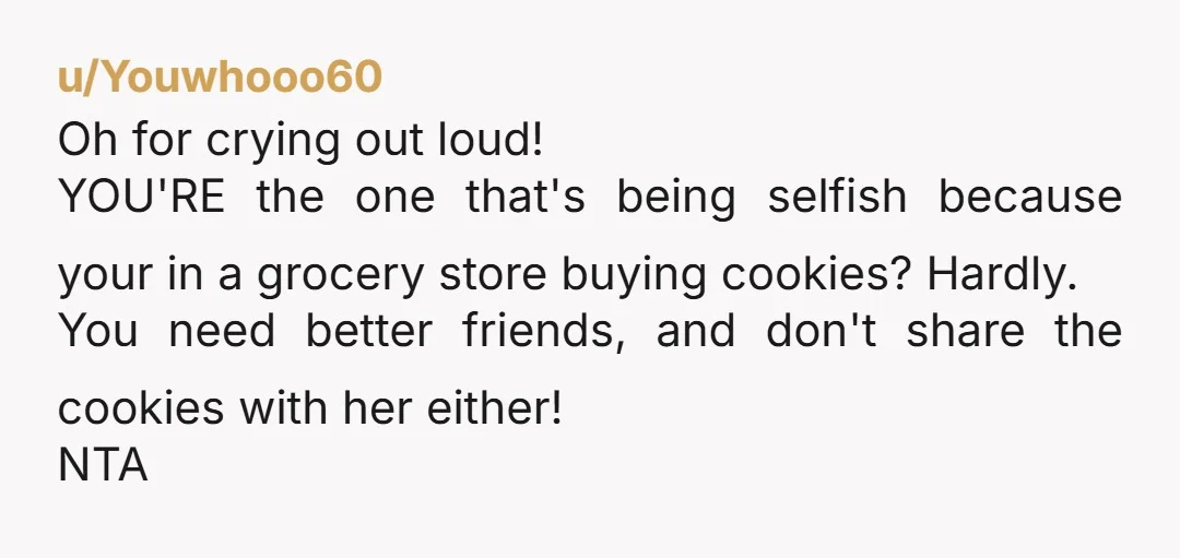 u/Youwhooo60 Oh for crying out loud! YOU'RE the one that's being selfish because your in a grocery store buying cookies? Hardly. You need better friends, and don't share the cookies...