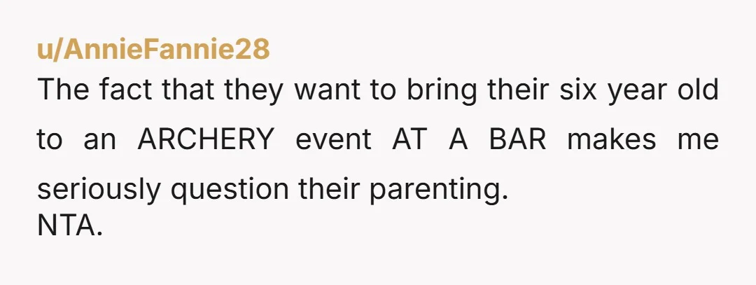 u/AnnieFannie28 The fact that they want to bring their six year old to an ARCHERY event AT A BAR makes me seriously question their parenting. NTA.