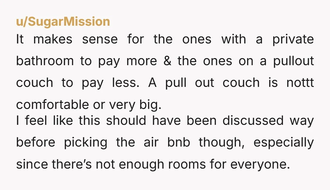 u/SugarMission It makes sense for the ones with a private bathroom to pay more & the ones on a pullout couch to pay less. A pull out couch is nottt...