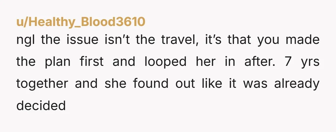 u/zayna66 Dude, you literally planned a 6-month trip without even discussing it with your GF? Big yikes.