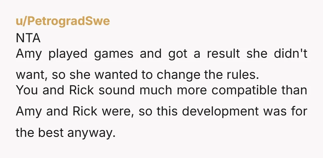 u/PetrogradSwe NTA Amy played games and got a result she didn't want, so she wanted to change the rules. You and Rick sound much more compatible than Amy and Rick...