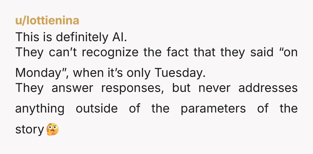 u/lottienina This is definitely AI. They can’t recognize the fact that they said “on Monday”, when it’s only Tuesday. They answer responses, but never addresses anything outside of the parameters...