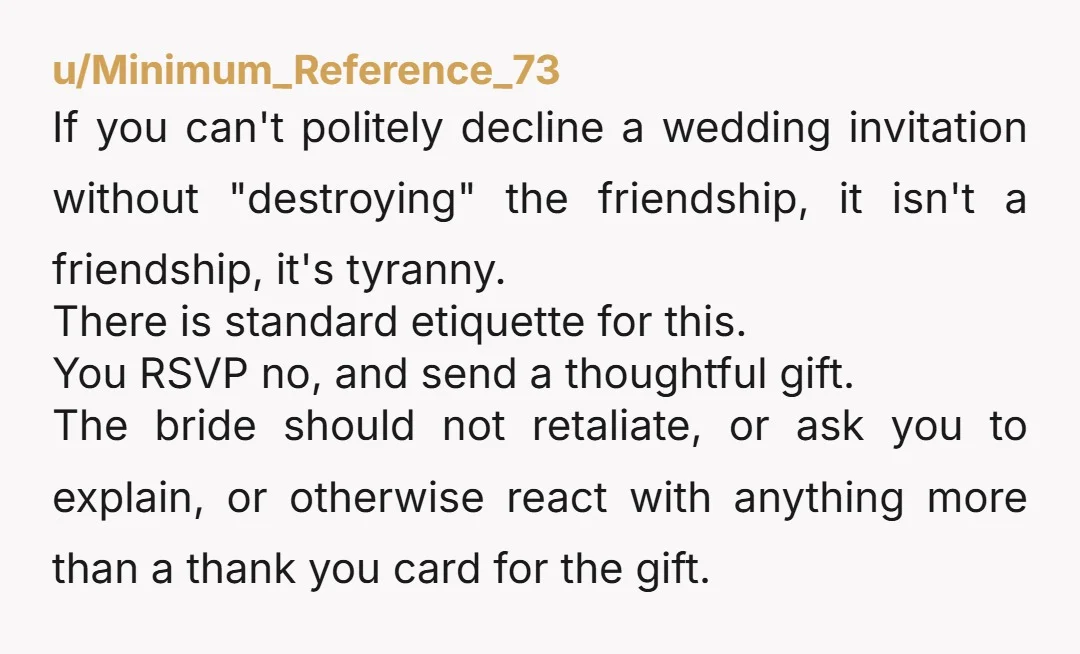 u/Minimum_Reference_73 If you can't politely decline a wedding invitation without "destroying" the friendship, it isn't a friendship, it's tyranny. There is standard etiquette for this. You RSVP no, and send...