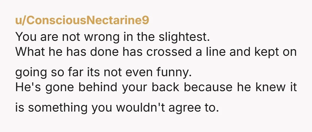 u/ConsciousNectarine9 You are not wrong in the slightest. What he has done has crossed a line and kept on going so far its not even funny. He's gone behind your...
