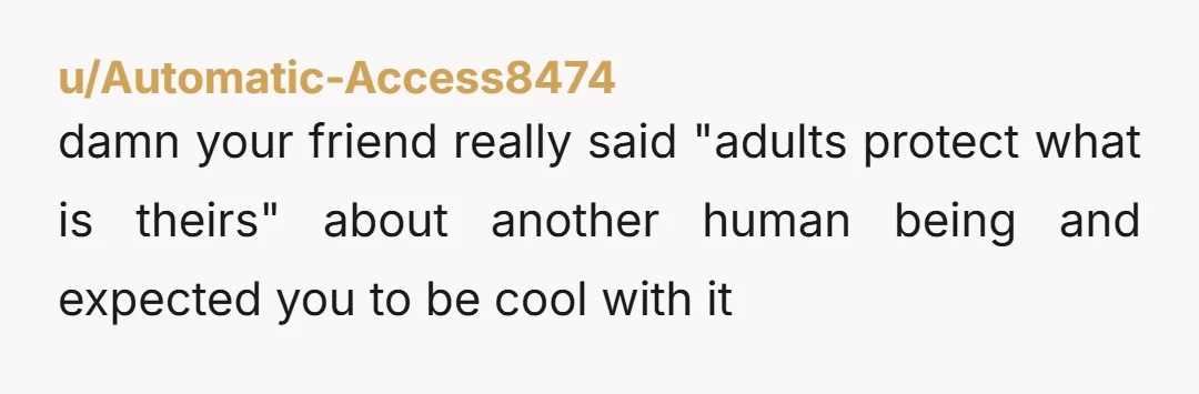 u/Automatic-Access8474 damn your friend really said "adults protect what is theirs" about another human being and expected you to be cool with it she asked directly what happened and you...