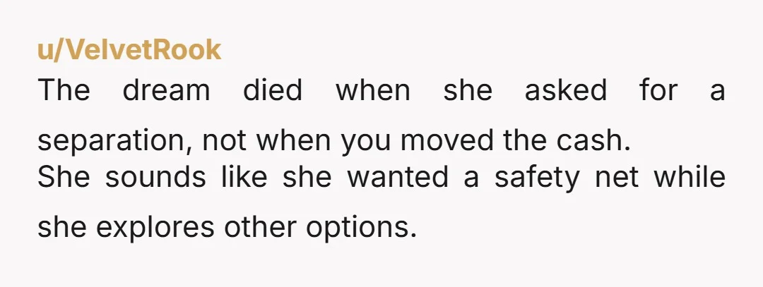 u/VelvetRook The dream died when she asked for a separation, not when you moved the cash. She sounds like she wanted a safety net while she explores other options.