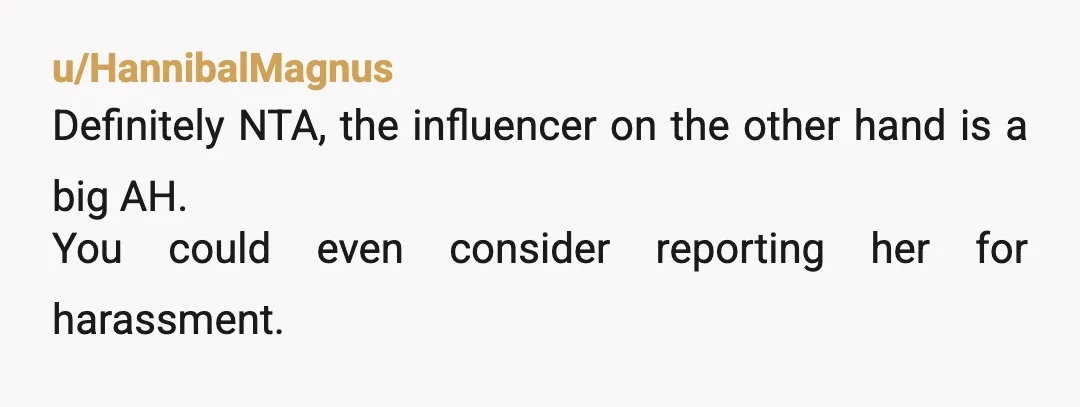 u/HannibalMagnus
Definitely NTA, the influencer on the other hand is a big AH.
You could even consider reporting her for harassment.
