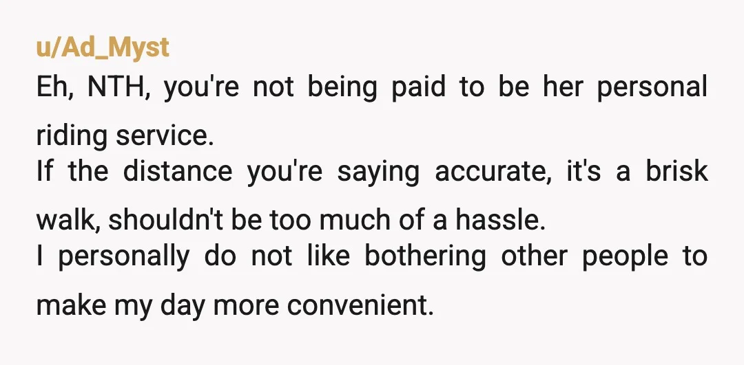 u/Ad_Myst Eh, NTH, you're not being paid to be her personal riding service. If the distance you're saying accurate, it's a brisk walk, shouldn't be too much of a hassle....