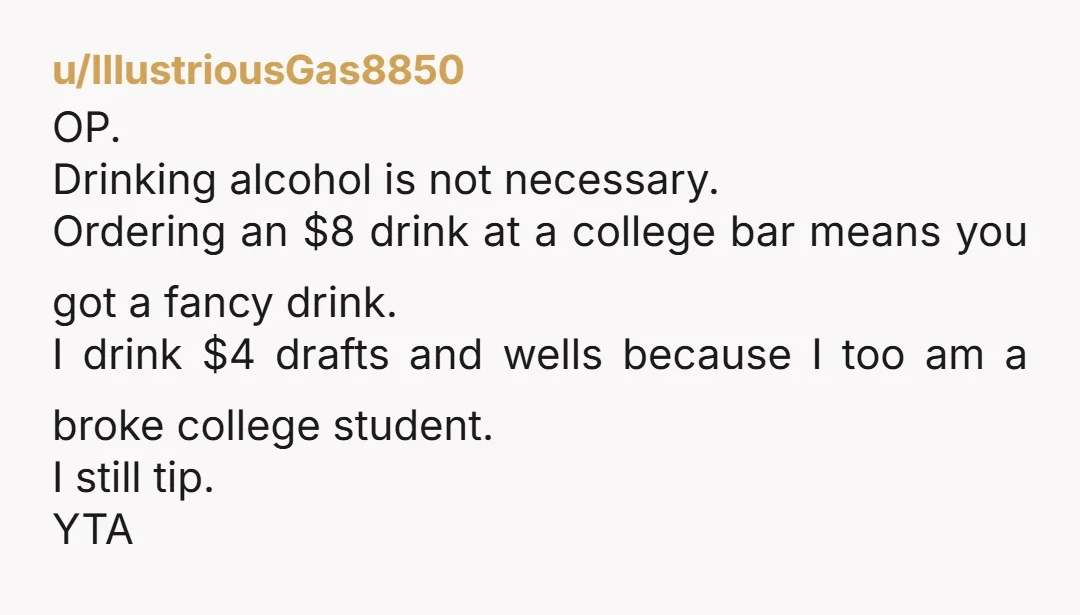 u/IllustriousGas8850 OP. Drinking alcohol is not necessary. Ordering an $8 drink at a college bar means you got a fancy drink. I drink $4 drafts and wells because I too...