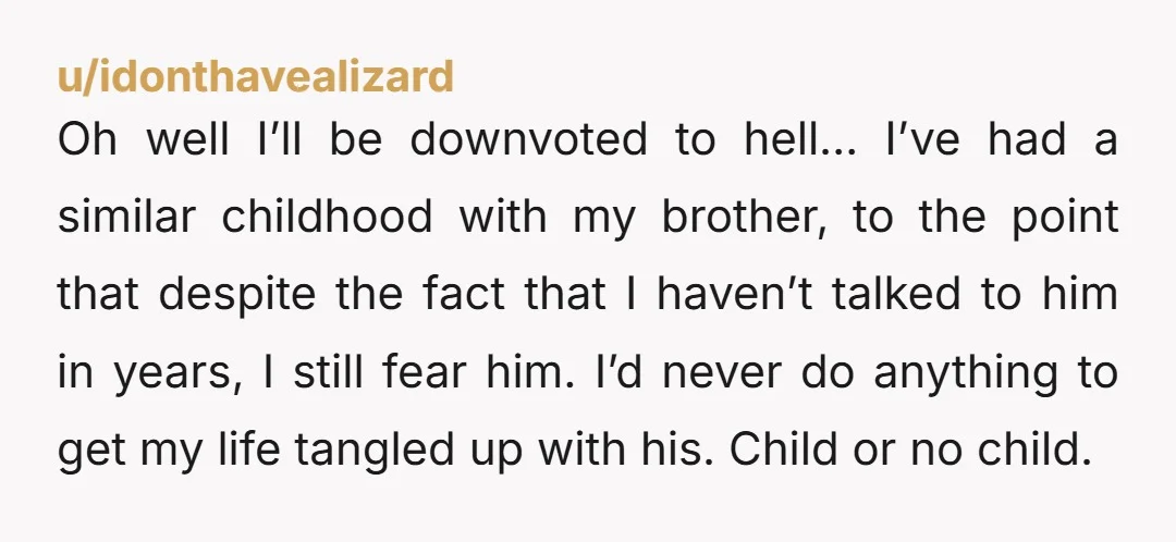 u/idonthavealizard Oh well I’ll be downvoted to hell… I’ve had a similar childhood with my brother, to the point that despite the fact that I haven’t talked to him in...