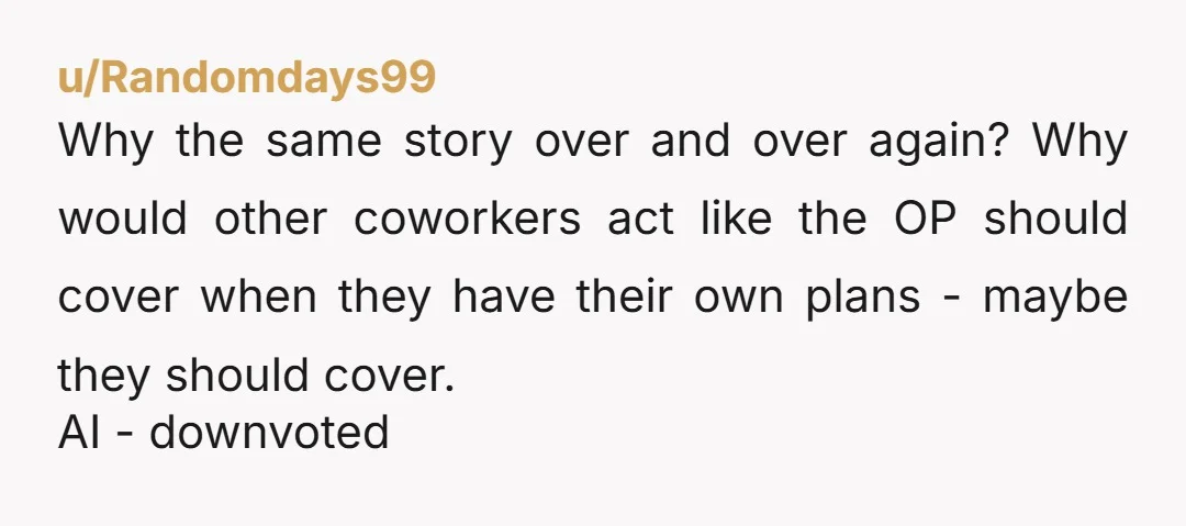 u/Randomdays99 Why the same story over and over again? Why would other coworkers act like the OP should cover when they have their own plans - maybe they should cover....