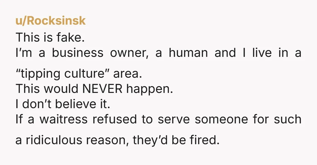 u/Rocksinsk This is fake. I’m a business owner, a human and I live in a “tipping culture” area. This would NEVER happen. I don’t believe it. If a waitress refused...