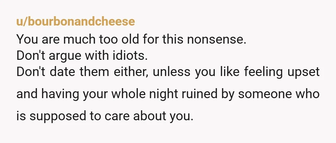 u/bourbonandcheese You are much too old for this nonsense. Don't argue with idiots. Don't date them either, unless you like feeling upset and having your whole night ruined by someone...