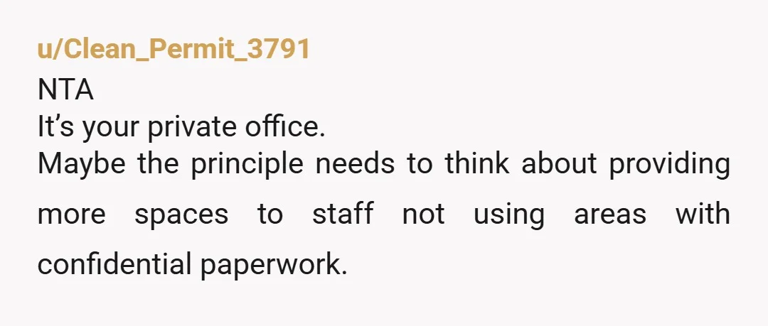 u/Clean_Permit_3791
NTA
It’s your private office.
Maybe the principle needs to think about providing more spaces to staff not using areas with confidential paperwork.