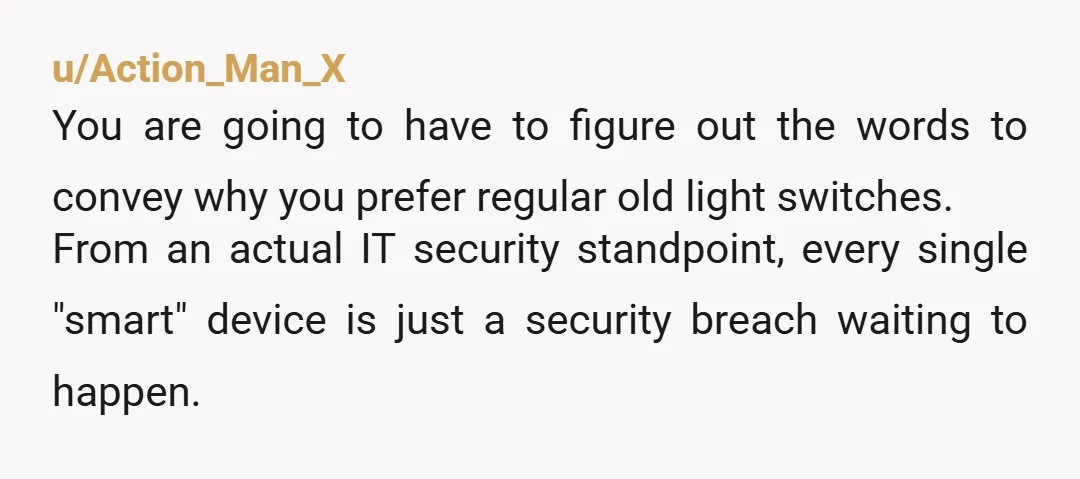 u/Action_Man_X You are going to have to figure out the words to convey why you prefer regular old light switches. From an actual IT security standpoint, every single "smart" device...