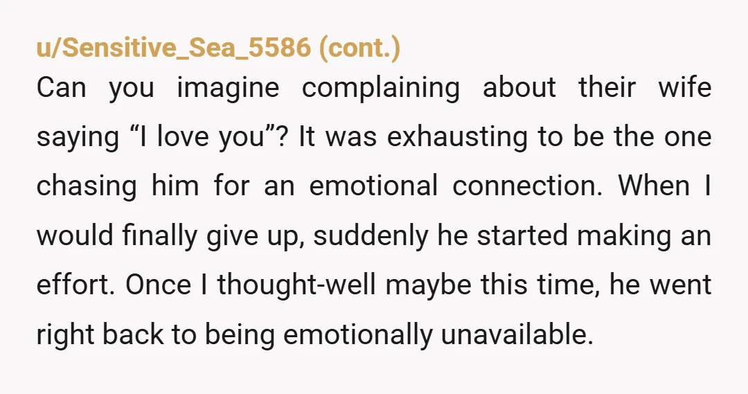 u/lemon_icing He missed the window that was open for months, maybe years, where you begged him to show affection and love. You've learned some bad habits; no one should beg...