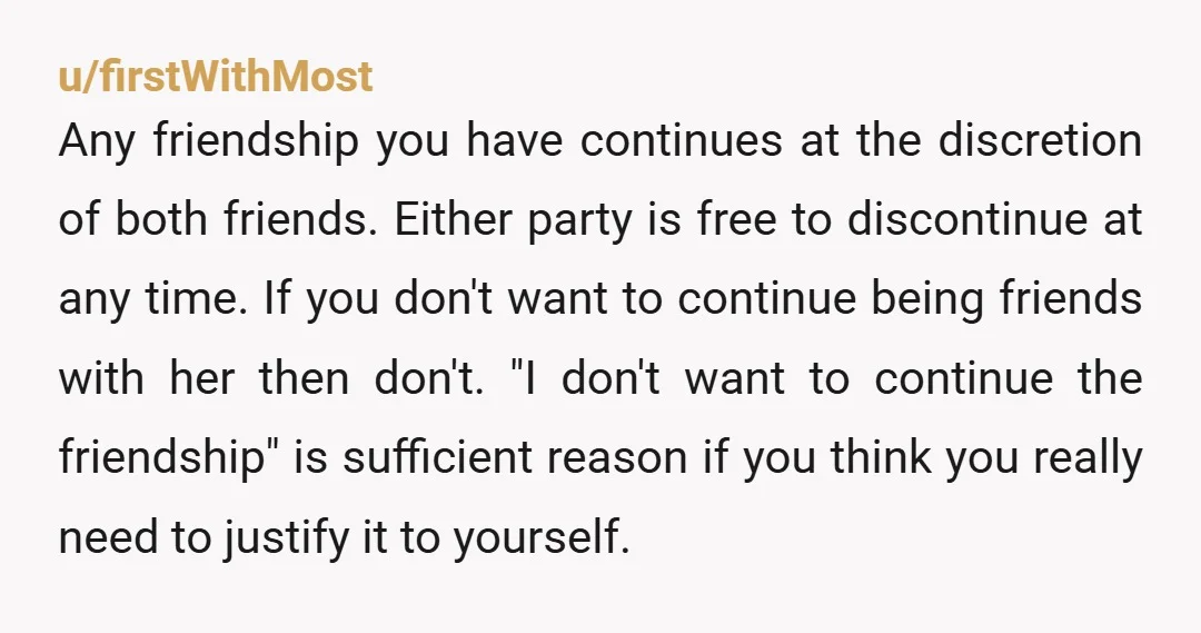 u/firstWithMost Any friendship you have continues at the discretion of both friends. Either party is free to discontinue at any time. If you don't want to continue being friends with...