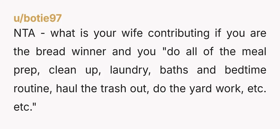 u/botie97 NTA - what is your wife contributing if you are the bread winner and you "do all of the meal prep, clean up, laundry, baths and bedtime routine, haul...
