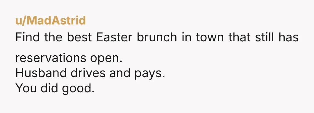 u/MadAstrid Find the best Easter brunch in town that still has reservations open. Husband drives and pays. You did good.
