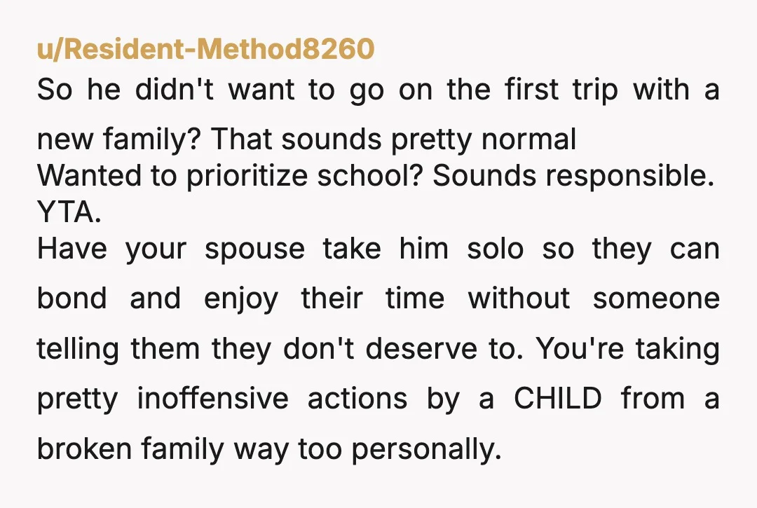 u/Resident-Method8260 So he didn't want to go on the first trip with a new family? That sounds pretty normal Wanted to prioritize school? Sounds responsible. YTA. Have your spouse take...