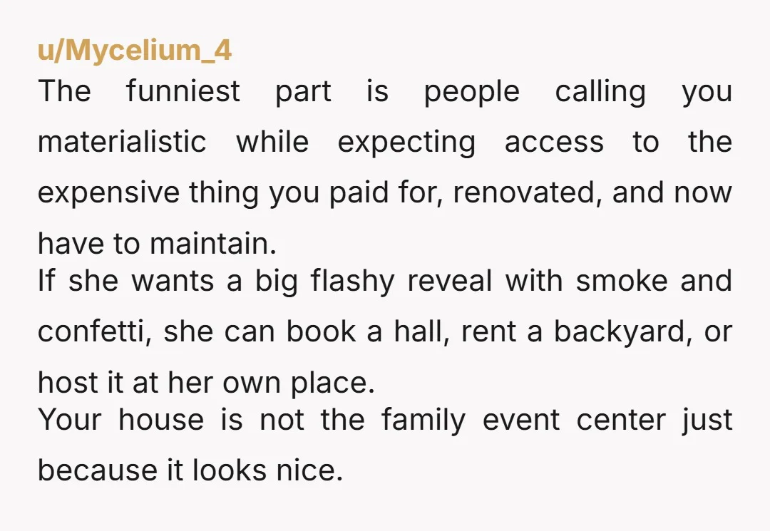 u/Mycelium_4 The funniest part is people calling you materialistic while expecting access to the expensive thing you paid for, renovated, and now have to maintain. If she wants a big...