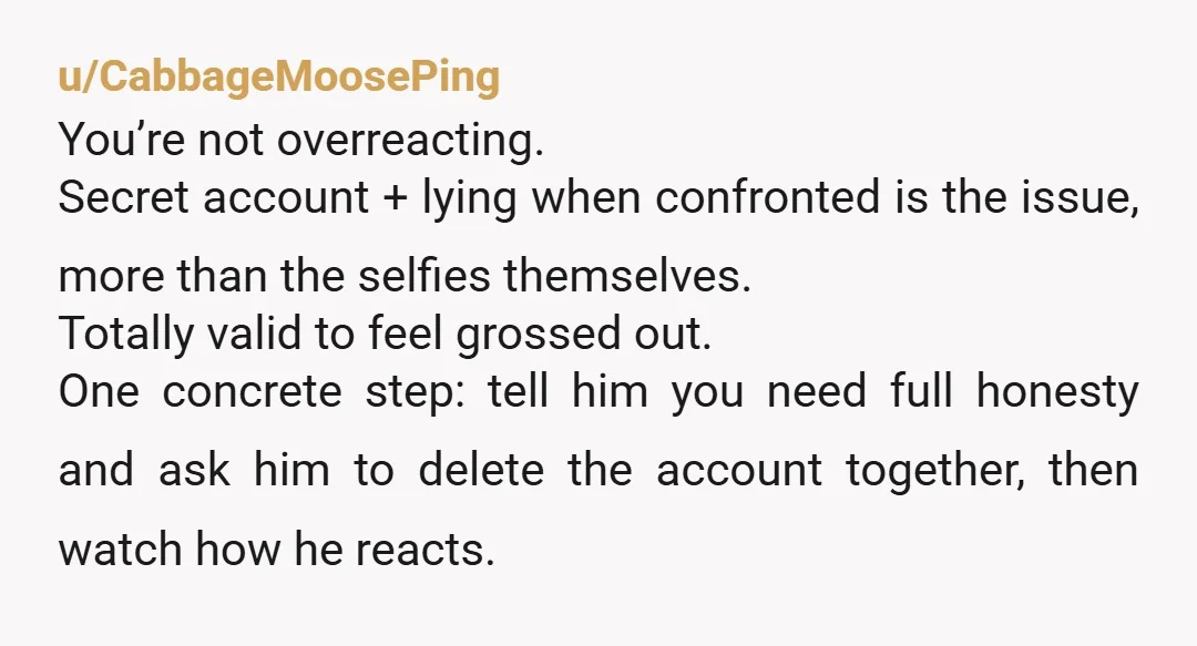 u/CabbageMoosePing You’re not overreacting. Secret account + lying when confronted is the issue, more than the selfies themselves. Totally valid to feel grossed out. One concrete step: tell him you...