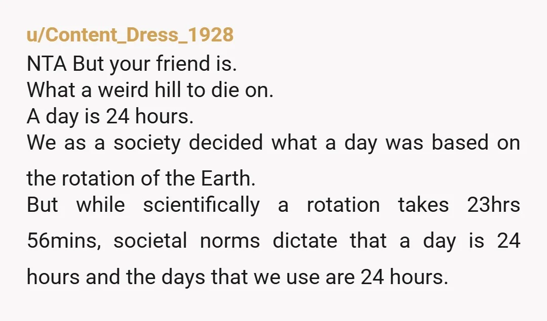 u/Content_Dress_1928 NTA But your friend is. What a weird hill to die on. A day is 24 hours. We as a society decided what a day was based on the...