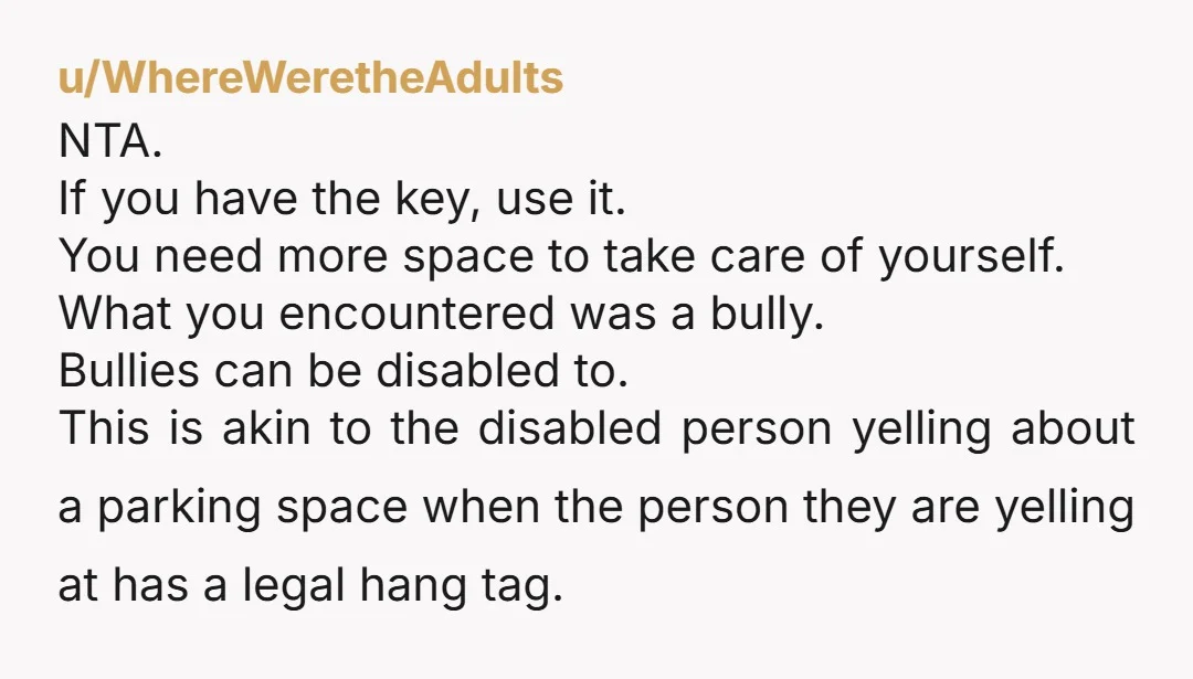 u/WhereWeretheAdults NTA. If you have the key, use it. You need more space to take care of yourself. What you encountered was a bully. Bullies can be disabled to. This...