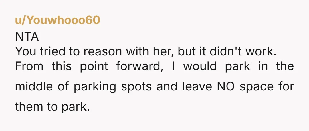 u/Youwhooo60 NTA You tried to reason with her, but it didn't work. From this point forward, I would park in the middle of parking spots and leave NO space for...
