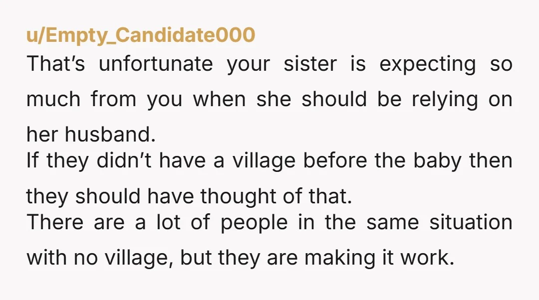u/Empty_Candidate000 That’s unfortunate your sister is expecting so much from you when she should be relying on her husband. If they didn’t have a village before the baby then they...