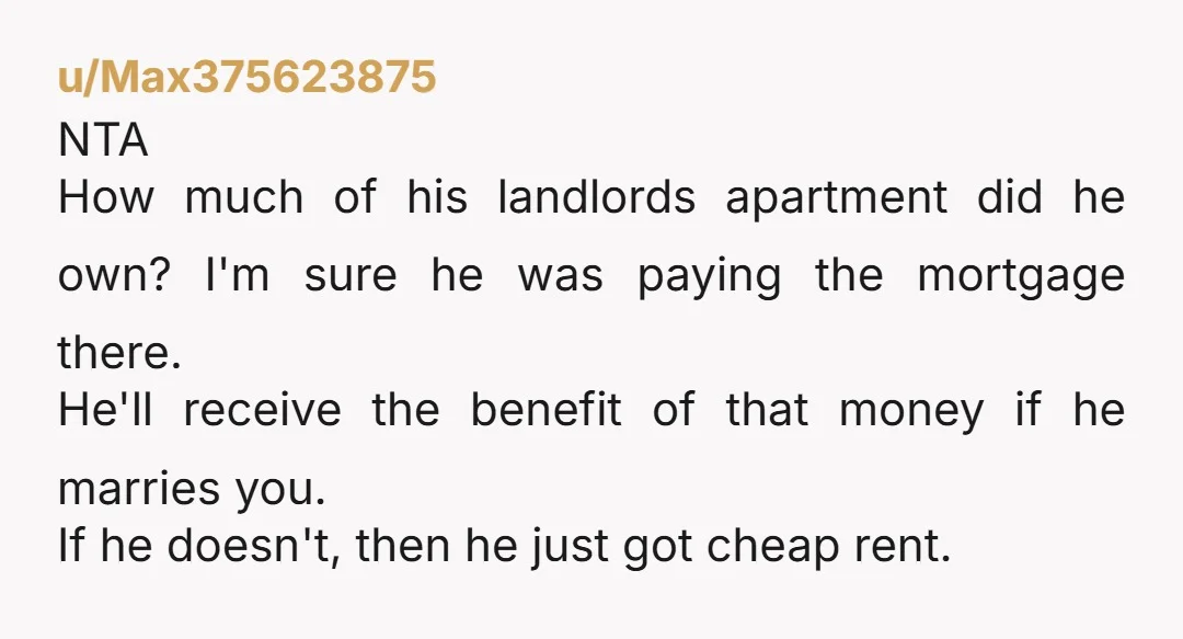 u/Max375623875 NTA How much of his landlords apartment did he own? I'm sure he was paying the mortgage there. He'll receive the benefit of that money if he marries you....